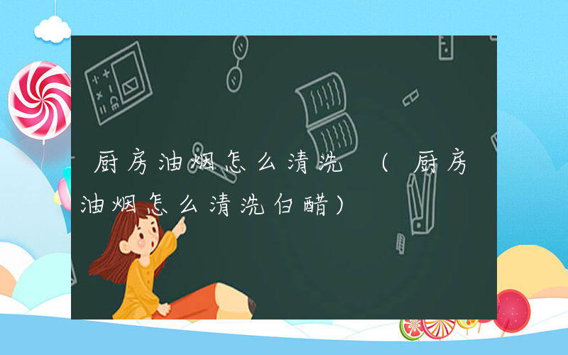 厨房油烟怎么清洗 (厨房油烟怎么清洗白醋)